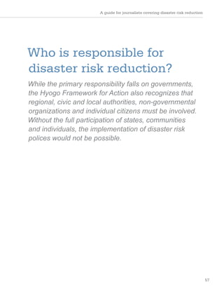 A guide for journalists covering disaster risk reduction
57
Who is responsible for
disaster risk reduction?
While the primary responsibility falls on governments,
the Hyogo Framework for Action also recognizes that
regional, civic and local authorities, non-governmental
organizations and individual citizens must be involved.
Without the full participation of states, communities
and individuals, the implementation of disaster risk
polices would not be possible.
 