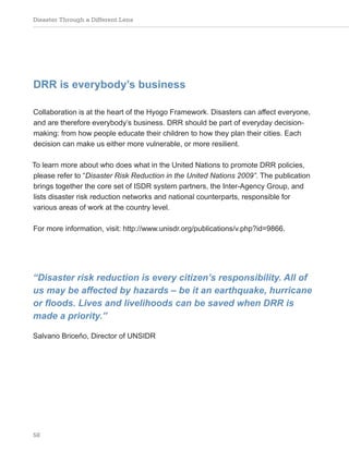 Disaster Through a Different Lens
58
DRR is everybody’s business
Collaboration is at the heart of the Hyogo Framework. Disasters can affect everyone,
and are therefore everybody’s business. DRR should be part of everyday decision-
making: from how people educate their children to how they plan their cities. Each
decision can make us either more vulnerable, or more resilient.
To learn more about who does what in the United Nations to promote DRR policies,
please refer to “Disaster Risk Reduction in the United Nations 2009”. The publication
brings together the core set of ISDR system partners, the Inter-Agency Group, and
lists disaster risk reduction networks and national counterparts, responsible for
various areas of work at the country level.
For more information, visit: http://www.unisdr.org/publications/v.php?id=9866.
“Disaster risk reduction is every citizen’s responsibility. All of
us may be affected by hazards – be it an earthquake, hurricane
or floods. Lives and livelihoods can be saved when DRR is
made a priority.”
Salvano Briceño, Director of UNSIDR
 