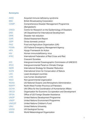 5
Acronyms
AIDS		 Acquired immune deficiency syndrome
BBC		 British Broadcasting Corporation
CDMP		 Comprehensive Disaster Management Programme
		 (Bangladesh)
CRED		 Centre for Research on the Epidemiology of Disasters
DfID		 UK Department for International Development
DRR 		 Disaster risk reduction
GAR		 Global Assessment Report
GDP		 Gross domestic product
FAO		 Food and Agriculture Organization (UN)
FEMA		 US Federal Emergency Management Agency
HFA 		 Hyogo Framework for Action
HIV		 Human immunodeficiency virus
IFRC		 International Federation of Red Cross and Red
		 Crescent Societies
IOC		 Intergovernmental Oceanographic Commission of UNESCO
IPCC		 Intergovernmental Panel on Climate Change
ISDR International Strategy for Disaster Reduction
IUCN 		 International Union for Conservation of Nature
LDC		 Least developed countries
LHD		 Low human development
NGO 		 Non-governmental organization
NOAA 		 US National Oceanic and Atmospheric Administration
NWFP 		 North-West Frontier Province (of Pakistan)
OCHA		 UN Office for the Coordination of Humanitarian Affairs
OECD 		 Organization for Economic Co-operation and Development
OFDA 		 Office of US Foreign Disaster Assistance
UNDP 		 United Nations Development Programme
UNEP		 United Nations Environment Programme
UNICEF		 United Nations Children’s Fund
UNU 		 United Nations University
USGS		 US Geological Survey
WMO 		 World Meteorological Organization
 