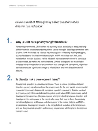 Disaster Through a Different Lens
62
Below is a list of 10 frequently asked questions about
disaster risk reduction:
1. Why is DRR not a priority for governments?
For some governments, DRR is often not a priority issue, especially as it requires long-
term investment and the rewards may not be visible during an elected government’s term
of office. DRR measures are seen as insurance against something that might happen,
but not necessarily linked to immediate danger. If DRR measures work well, they
represent an invisible success; if there has been no disaster then nobody is conscious
of this success, so there is no political reward. Climate change and the measurable
increase in the number of disasters worldwide may change such perceptions, especially
as disasters cause significant damage to infrastructure and even threaten national
security.
2. Is disaster risk a development issue?
Disaster risk reduction is a development issue. There is a close correlation between
disasters, poverty, development and the environment. As the poor exploit environmental
resources for survival, disaster risk increases; repeated exposure to disaster can lead
to chronic poverty. One way to break the cycle is to introduce DRR measures as part of
development programmes. Decision-makers who ignore the link between disasters and
development do a disservice to the people who place their trust in them. Increasingly,
ministries of planning and finance, with the support of the United Nations and NGOs,
are assessing development projects in the context of risk reduction and management,
and are designing risk reduction and recovery programmes with long-term development
needs in mind.
 