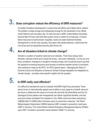 A guide for journalists covering disaster risk reduction
63
3. Does corruption reduce the efficiency of DRR measures?
Corruption threatens development, it undermines aid efforts and it deters donor nations.
The problem is large enough and widespread enough for the declaration of an official
United Nations anti-corruption day. To mark the day in 2009, United Nations Secretary-
General Ban Ki-moon said that when public money is stolen for private gain, it means
fewer resources to build schools, hospitals, roads and water treatment facilities.
Development is not the only casualty. Corruption also steals elections, undermines the
rule of law and can jeopardize security (See Annex III).
4. Are all disasters linked to climate change?
Climate is a pattern of weather observed over decades. There have always been
dramatic, extreme events and it would be wrong – and even misleading – to link any one
flood, windstorm, heatwave or drought to climate change. But it would be true to say that
the apparent increasing frequency and severity of extreme weather events is consistent
with predictions made by the IPCC. An IPCC special report – Managing the Risks of
Extreme Events and Disasters to Advance Climate Change Adaptation for adaptation to
climate change – provides more specific insights into the question.
5. Is DRR really cost effective?
It is difficult to estimate the cost of a disaster that DRR might have prevented. There
seems to be no internationally agreed way to define a cost, agree to a benefit, discount
the future or determine the value of a human life. But both the World Bank and the US
Geological Survey believe risk management can deliver significant benefits, and that
economic losses worldwide from disasters in the 1990s could have been reduced by
US$280 billion if US$40 billion had been spent on preventive measures. The World
Meteorological Organization (WMO) believes US$1 invested in prevention could save
US$7 in recovery. The United States Federal Emergency Management Agency (FEMA)
says US$ 1 invested in prevention saves between US$4-7 in recovery.
 