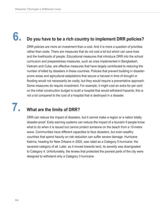 Disaster Through a Different Lens
64
6. Do you have to be a rich country to implement DRR policies?
DRR policies are more an investment than a cost. And it is more a question of priorities
rather than costs. There are measures that do not cost a lot but which can save lives
and the livelihoods of people. Educational measures that introduce DRR into the school
curriculum and preparedness measures, such as ones implemented in Bangladesh,
Vietnam and Cuba, are effective measures that have largely contributed to reducing the
number of killed by disasters in these countries. Policies that prevent building in disaster-
prone areas and agricultural adaptations that secure a harvest in time of drought or
flooding would not necessarily be costly, but they would require a preventative approach.
Some measures do require investment. For example, it might cost an extra for per cent
on the initial construction budget to build a hospital that would withstand hazards; this is
not a lot compared to the cost of a hospital that is destroyed in a disaster.
7. What are the limits of DRR?
DRR can reduce the impact of disasters, but it cannot make a region or a nation totally
disaster-proof. Early warning systems can reduce the impact of a tsunami if people know
what to do when it is issued but cannot protect someone on the beach from a 10-metre
wave. Communities have different capacities to face disasters, but even wealthy
countries that spend heavily on risk reduction can suffer severe damage. Hurricane
Katrina, heading for New Orleans in 2005, was rated as a Category 5 hurricane: the
severest category of all. Later, as it moved towards land, its severity was downgraded
to Category 4. Unfortunately, the levees that protected the poorest parts of the city were
designed to withstand only a Category 3 hurricane.
 