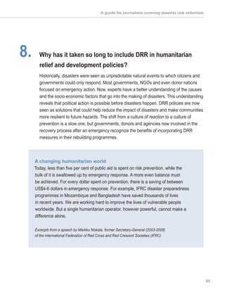 A guide for journalists covering disaster risk reduction
65
8. Why has it taken so long to include DRR in humanitarian
relief and development policies?
Historically, disasters were seen as unpredictable natural events to which citizens and
governments could only respond. Most governments, NGOs and even donor nations
focused on emergency action. Now, experts have a better understanding of the causes
and the socio-economic factors that go into the making of disasters. This understanding
reveals that political action is possible before disasters happen. DRR policies are now
seen as solutions that could help reduce the impact of disasters and make communities
more resilient to future hazards. The shift from a culture of reaction to a culture of
prevention is a slow one, but governments, donors and agencies now involved in the
recovery process after an emergency recognize the benefits of incorporating DRR
measures in their rebuilding programmes.
A changing humanitarian world
Today, less than five per cent of public aid is spent on risk prevention, while the
bulk of it is swallowed up by emergency response. A more even balance must
be achieved. For every dollar spent on prevention, there is a saving of between
US$4-6 dollars in emergency response. For example, IFRC disaster preparedness
programmes in Mozambique and Bangladesh have saved thousands of lives
in recent years. We are working hard to improve the lives of vulnerable people
worldwide. But a single humanitarian operator, however powerful, cannot make a
difference alone.
Excerpts from a speech by Markku Niskala, former Secretary-General (2003-2008)
of the International Federation of Red Cross and Red Crescent Societies (IFRC)
 