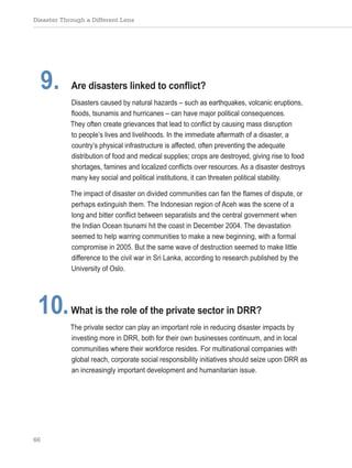 Disaster Through a Different Lens
66
9. Are disasters linked to conflict?
Disasters caused by natural hazards – such as earthquakes, volcanic eruptions,
floods, tsunamis and hurricanes – can have major political consequences.
They often create grievances that lead to conflict by causing mass disruption
to people’s lives and livelihoods. In the immediate aftermath of a disaster, a
country’s physical infrastructure is affected, often preventing the adequate
distribution of food and medical supplies; crops are destroyed, giving rise to food
shortages, famines and localized conflicts over resources. As a disaster destroys
many key social and political institutions, it can threaten political stability.
The impact of disaster on divided communities can fan the flames of dispute, or
perhaps extinguish them. The Indonesian region of Aceh was the scene of a
long and bitter conflict between separatists and the central government when
the Indian Ocean tsunami hit the coast in December 2004. The devastation
seemed to help warring communities to make a new beginning, with a formal
compromise in 2005. But the same wave of destruction seemed to make little
difference to the civil war in Sri Lanka, according to research published by the
University of Oslo.
10.What is the role of the private sector in DRR?
The private sector can play an important role in reducing disaster impacts by
investing more in DRR, both for their own businesses continuum, and in local
communities where their workforce resides. For multinational companies with
global reach, corporate social responsibility initiatives should seize upon DRR as
an increasingly important development and humanitarian issue.
 