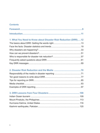 6
Contents
Foreword.....................................................................................................9
Introduction.
..............................................................................................11
1. What You Need to Know about Disaster Risk Reduction (DRR)......12
The basics about DRR: Getting the words right...............................................13
Face the facts: Disaster statistics and trends...................................................19
Why disasters are happening?.........................................................................33
How can we prevent disasters?.......................................................................51
Who is responsible for disaster risk reduction?................................................57
Frequently asked questions about DRR.
..........................................................61
Key DRR messages.........................................................................................69
2. Disaster Risk Reduction and the Media ............................................70
Responsibility of the media in disaster reporting .............................................71
Ten good reasons to write about DRR.............................................................77
Tips for reporting on DRR.
................................................................................85
Media checklist.................................................................................................93
Examples of DRR reporting.
.............................................................................97
3. DRR Lessons from Four Disasters...................................................108
Indian Ocean tsunami ...................................................................................109
Mount Pinatubo, the Philippines..................................................................... 113
Hurricane Katrina, United States.................................................................... 116
Kashmir earthquake, Pakistan.......................................................................120
 