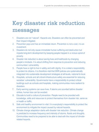 A guide for journalists covering disaster risk reduction
69
Key disaster risk reduction
messages
1. Disasters are not “natural”. Hazards are. Disasters can often be prevented and
their impact mitigated.
2. Prevention pays and has an immediate return. Prevention is not a cost, it is an
investment.
3. Disasters do not only cause immediate human suffering and destruction but
impede long-term development by keeping people trapped in a vicious spiral of
poverty.
4. Disaster risk reduction is about saving lives and livelihoods by changing
people’s mindsets. It is about shifting from response to prevention and reducing
communities’ vulnerability.
5. People have a right to live in safety and with dignity. It is a state’s responsibility
to protect its citizens. It is therefore vital that DRR policies are systematically
integrated into sustainable development strategies at all levels, national to local.
6. Hospitals, schools and all critical infrastructure safety are essential for reducing
societies’ vulnerability. Governments have a responsibility to protect critical
buildings such as schools and hospitals, making communities more resilient to
disasters.
7. Early warning systems can save lives. If alarms are sounded before disaster
strikes, human loss can be avoided.
8. Educate to build a culture of prevention. People need to be provided with
knowledge, skills and resources to protect themselves from disaster risk, same as
in health or traffic.
9. Safe and healthy environment is vital. It is everybody’s responsibility to protect the
environment to mitigate the impact caused by natural hazards.
10. Climate change adaptation starts with disaster risk reduction. Climate change
is predicted to increase frequency and intensity of storms, floods and droughts.
Communities need to be prepared to be able to deal with the impact of climate-
related hazards.
 