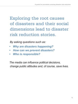 A guide for journalists covering disaster risk reduction
71
Exploring the root causes
of disasters and their social
dimensions lead to disaster
risk reduction stories.
By asking questions such as:
• Why are disasters happening?
• How can we prevent disasters?
• Who is responsible?
The media can influence political decisions,
change public attitudes and, of course, save lives.
 