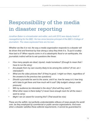A guide for journalists covering disaster risk reduction
73
Responsibility of the media
in disaster reporting
Jonathan Baker is a broadcaster and editor, and until 2010 was deputy head of
newsgathering for the BBC. He has since become principal of the BBC’s College of
Journalism. The views expressed here are his own.
Whether we like it or not, the way a media organization responds to a disaster will
be driven first and foremost by how strong a story they think it is. To put it crudely:
How bad is it? When reports come in of a catastrophic flood or an earthquake, the
journalistic instinct will be to ask questions like these:
• How many people are dead, injured, made homeless? (Enough to mean that I
have to run the story)
• Are people from my own country likely to be among the victims? (If not, am I
interested?)
• What are the video pictures like? (If they’re good, I might run them, regardless of
the answers to the previous two questions)
• Should a journalist be sent to the scene, and if so, how far away is it, how long
will it take to get there and how much will it cost? (My budget’s always under
pressure)
• Will my audience be interested in the story? (And will they care?)
• What other news is there today? (I never have enough room for all the news I
want to carry)
• Might I win an award for covering this? (That would be nice)
These are the selfish, but perfectly understandable reflexes of news people the world
over, be they employed by commercial or public service organizations. And even
when a disaster satisfies these editorial requirements, it cannot be guaranteed to
 