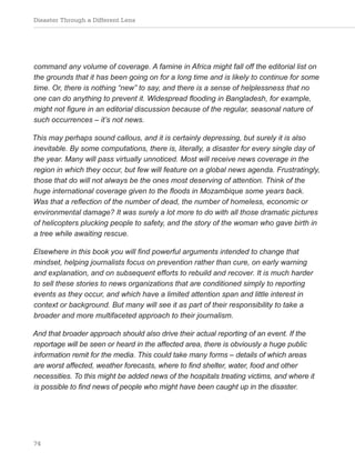 Disaster Through a Different Lens
74
command any volume of coverage. A famine in Africa might fall off the editorial list on
the grounds that it has been going on for a long time and is likely to continue for some
time. Or, there is nothing “new” to say, and there is a sense of helplessness that no
one can do anything to prevent it. Widespread flooding in Bangladesh, for example,
might not figure in an editorial discussion because of the regular, seasonal nature of
such occurrences – it’s not news.
This may perhaps sound callous, and it is certainly depressing, but surely it is also
inevitable. By some computations, there is, literally, a disaster for every single day of
the year. Many will pass virtually unnoticed. Most will receive news coverage in the
region in which they occur, but few will feature on a global news agenda. Frustratingly,
those that do will not always be the ones most deserving of attention. Think of the
huge international coverage given to the floods in Mozambique some years back.
Was that a reflection of the number of dead, the number of homeless, economic or
environmental damage? It was surely a lot more to do with all those dramatic pictures
of helicopters plucking people to safety, and the story of the woman who gave birth in
a tree while awaiting rescue.
Elsewhere in this book you will find powerful arguments intended to change that
mindset, helping journalists focus on prevention rather than cure, on early warning
and explanation, and on subsequent efforts to rebuild and recover. It is much harder
to sell these stories to news organizations that are conditioned simply to reporting
events as they occur, and which have a limited attention span and little interest in
context or background. But many will see it as part of their responsibility to take a
broader and more multifaceted approach to their journalism.
And that broader approach should also drive their actual reporting of an event. If the
reportage will be seen or heard in the affected area, there is obviously a huge public
information remit for the media. This could take many forms – details of which areas
are worst affected, weather forecasts, where to find shelter, water, food and other
necessities. To this might be added news of the hospitals treating victims, and where it
is possible to find news of people who might have been caught up in the disaster.
 