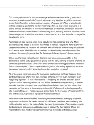 A guide for journalists covering disaster risk reduction
75
This primary phase of the disaster coverage will often see the media, governments,
emergency services and relief organizations working together to get the maximum
amount of information to the maximum number of people. All of this is a legitimate,
indeed obligatory, part of the media’s reporting effort. To this extent, everyone is a
public service broadcaster in these circumstances. Sometimes, audiences will want
to know what they can do to help – with money, food, clothing, medical supplies – and
the coverage can advise them on what is most needed and how it can be conveyed to
the disaster zone.
Audiences will also want to know more about what has happened and why. Many
disasters can be traced to a cause, man made or natural. People the world over were
desperate to know the cause of the tsunami, which had such a devastating impact over
such a wide area. Mudslides can sometimes be linked to deforestation many miles
upstream. Increasingly, people look for links to global warming and climate change.
Often, too, there is a natural human desire to hold someone accountable, to find
someone to blame. Did a government ignore calls for early warning systems, or skimp on
defences against hazards? Did it turn a blind eye to excessive logging or toxic emissions
from a chemical plant? Did a company ride roughshod over safety regulations because
they would have hit profits? Were the forest fires started on purpose?
All of these are important areas for journalistic exploration, not least because they
contribute towards efforts that can be made either to prevent such a disaster ever
happening again or – if that’s not feasible – mitigating the effects, should it strike
again in future. News organizations should feel the need to keep returning to stories
to make sure that promised new regulations have indeed been put into place, that
overseas aid has gone to those who most need it, that reconstruction is proceeding
at a reasonable pace. Holding people accountable for their areas of responsibility is
one of the basic purposes of a properly functioning media.
From all of which it will be evident that even given their blinkered and highly subjective
response to a disaster, the media can and should take a prominent role in bringing it to
public attention, support the relief effort by the rapid dissemination of information, explain
the background and causes, and hold people to account for their actions. These are
responsibilities that most news organizations would recognize and readily accept.
 