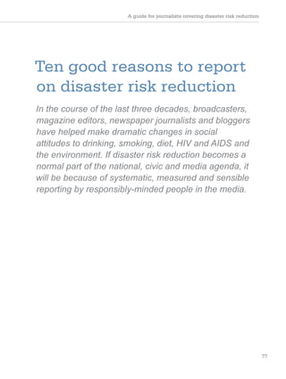 A guide for journalists covering disaster risk reduction
77
Ten good reasons to report
on disaster risk reduction
In the course of the last three decades, broadcasters,
magazine editors, newspaper journalists and bloggers
have helped make dramatic changes in social
attitudes to drinking, smoking, diet, HIV and AIDS and
the environment. If disaster risk reduction becomes a
normal part of the national, civic and media agenda, it
will be because of systematic, measured and sensible
reporting by responsibly-minded people in the media.
 