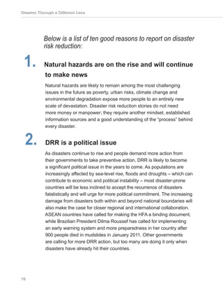 Disaster Through a Different Lens
78
Below is a list of ten good reasons to report on disaster
risk reduction:
1. Natural hazards are on the rise and will continue
to make news
Natural hazards are likely to remain among the most challenging
issues in the future as poverty, urban risks, climate change and
environmental degradation expose more people to an entirely new
scale of devastation. Disaster risk reduction stories do not need
more money or manpower; they require another mindset, established
information sources and a good understanding of the “process” behind
every disaster.
2. DRR is a political issue
As disasters continue to rise and people demand more action from
their governments to take preventive action, DRR is likely to become
a significant political issue in the years to come. As populations are
increasingly affected by sea-level rise, floods and droughts – which can
contribute to economic and political instability – most disaster-prone
countries will be less inclined to accept the recurrence of disasters
fatalistically and will urge for more political commitment. The increasing
damage from disasters both within and beyond national boundaries will
also make the case for closer regional and international collaboration.
ASEAN countries have called for making the HFA a binding document,
while Brazilian President Dilma Roussef has called for implementing
an early warning system and more preparedness in her country after
900 people died in mudslides in January 2011. Other governments
are calling for more DRR action, but too many are doing it only when
disasters have already hit their countries.
 