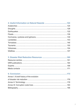 7
4. Useful Information on Natural Hazards ...........................................124
Avalanches.....................................................................................................125
Droughts.........................................................................................................128
Earthquakes...................................................................................................132
Floods.
............................................................................................................136
Hurricanes, cyclones and typhoons...............................................................139
Landslides......................................................................................................143
Tornadoes.
......................................................................................................146
Tsunamis........................................................................................................150
Volcanoes.......................................................................................................154
Wildfires .
........................................................................................................157
5. Disaster Risk Reduction Resources .
...............................................160
Resource centres...........................................................................................161
DRR publications.
...........................................................................................164
Experts...........................................................................................................168
Media contacts ..............................................................................................171
6. Conclusion..........................................................................................173
Annex I: A brief history of the evolution
of disaster risk reduction ...............................................................................176
Annex II: Terminology.....................................................................................178
Annex III: Corruption costs lives.....................................................................183
Bibliography.
...................................................................................................196
 