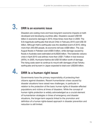 A guide for journalists covering disaster risk reduction
79
3. DRR is an economic issue
Disasters are costing more and have long-term economic impacts on both
developed and developing countries alike. Disasters caused US$109
billion in economic damage in 2010, three times more than in 2009. The
8.8-magnitude earthquake that struck Chile in February 2010 cost US$ 30
billion. Although Haiti’s earthquake was the deadliest event of 2010, killing
more than 250,000 people, its economic toll was US$8 billion. The July-
August floods in Pakistan cost US$9.5 billion, while damage caused by
floods in Australia were estimated at AUS$30 billion. The Icelandic volcano
crisis in April 2010 cost airlines more than US$1.7 billion in lost revenue
(IATA). In 2005, Hurricane Katrina did US$130 billion worth of damage.
The rising costs seem to continue to mount with damages of last Tohoku
earthquake and tsunami in Japan expected to total over US$300 billion.
4. DRR is a human right issue
Governments have the primary responsibility of protecting their
citizens against disasters. Recent humanitarian crises caused by
disaster situations have raised new challenges, in particular in
relation to the protection of the basic human rights of disaster-affected
populations and victims at times of disasters. While the concept of
human rights protection is widely acknowledged as a crucial element
of humanitarian strategies in times of emergency and disaster
situations, the longer-term aspects linked to the promotion and
definition of a human rights-based approach in disaster prevention and
reduction is still limited.
 