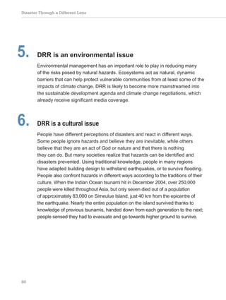 Disaster Through a Different Lens
80
5. DRR is an environmental issue
Environmental management has an important role to play in reducing many
of the risks posed by natural hazards. Ecosystems act as natural, dynamic
barriers that can help protect vulnerable communities from at least some of the
impacts of climate change. DRR is likely to become more mainstreamed into
the sustainable development agenda and climate change negotiations, which
already receive significant media coverage.
6. DRR is a cultural issue
People have different perceptions of disasters and react in different ways.
Some people ignore hazards and believe they are inevitable, while others
believe that they are an act of God or nature and that there is nothing
they can do. But many societies realize that hazards can be identified and
disasters prevented. Using traditional knowledge, people in many regions
have adapted building design to withstand earthquakes, or to survive flooding.
People also confront hazards in different ways according to the traditions of their
culture. When the Indian Ocean tsunami hit in December 2004, over 250,000
people were killed throughout Asia, but only seven died out of a population
of approximately 83,000 on Simeulue Island, just 40 km from the epicentre of
the earthquake. Nearly the entire population on the island survived thanks to
knowledge of previous tsunamis, handed down from each generation to the next;
people sensed they had to evacuate and go towards higher ground to survive.
 