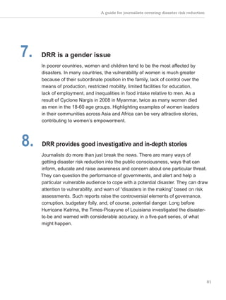 A guide for journalists covering disaster risk reduction
81
7. DRR is a gender issue
In poorer countries, women and children tend to be the most affected by
disasters. In many countries, the vulnerability of women is much greater
because of their subordinate position in the family, lack of control over the
means of production, restricted mobility, limited facilities for education,
lack of employment, and inequalities in food intake relative to men. As a
result of Cyclone Nargis in 2008 in Myanmar, twice as many women died
as men in the 18-60 age groups. Highlighting examples of women leaders
in their communities across Asia and Africa can be very attractive stories,
contributing to women’s empowerment.
8. DRR provides good investigative and in-depth stories
Journalists do more than just break the news. There are many ways of
getting disaster risk reduction into the public consciousness, ways that can
inform, educate and raise awareness and concern about one particular threat.
They can question the performance of governments, and alert and help a
particular vulnerable audience to cope with a potential disaster. They can draw
attention to vulnerability, and warn of “disasters in the making” based on risk
assessments. Such reports raise the controversial elements of governance,
corruption, budgetary folly, and, of course, potential danger. Long before
Hurricane Katrina, the Times-Picayune of Louisiana investigated the disaster-
to-be and warned with considerable accuracy, in a five-part series, of what
might happen.
 
