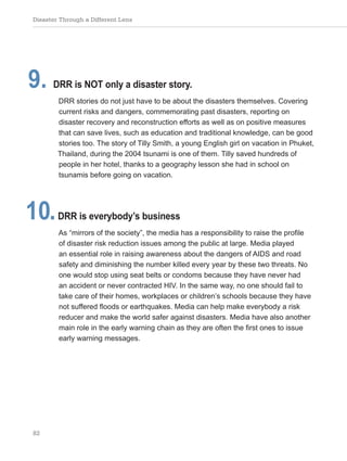 Disaster Through a Different Lens
82
9. DRR is NOT only a disaster story.
DRR stories do not just have to be about the disasters themselves. Covering
current risks and dangers, commemorating past disasters, reporting on
disaster recovery and reconstruction efforts as well as on positive measures
that can save lives, such as education and traditional knowledge, can be good
stories too. The story of Tilly Smith, a young English girl on vacation in Phuket,
Thailand, during the 2004 tsunami is one of them. Tilly saved hundreds of
people in her hotel, thanks to a geography lesson she had in school on
tsunamis before going on vacation.
10.DRR is everybody’s business
As “mirrors of the society”, the media has a responsibility to raise the profile
of disaster risk reduction issues among the public at large. Media played
an essential role in raising awareness about the dangers of AIDS and road
safety and diminishing the number killed every year by these two threats. No
one would stop using seat belts or condoms because they have never had
an accident or never contracted HIV. In the same way, no one should fail to
take care of their homes, workplaces or children’s schools because they have
not suffered floods or earthquakes. Media can help make everybody a risk
reducer and make the world safer against disasters. Media have also another
main role in the early warning chain as they are often the first ones to issue
early warning messages.
 
