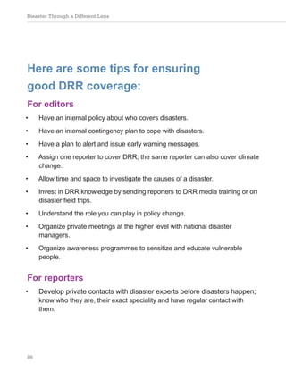 Disaster Through a Different Lens
86
Here are some tips for ensuring
good DRR coverage:
For editors
• Have an internal policy about who covers disasters.
• Have an internal contingency plan to cope with disasters.
• Have a plan to alert and issue early warning messages.
• Assign one reporter to cover DRR; the same reporter can also cover climate
change.
• Allow time and space to investigate the causes of a disaster.
• Invest in DRR knowledge by sending reporters to DRR media training or on
disaster field trips.
• Understand the role you can play in policy change.
• Organize private meetings at the higher level with national disaster
managers.
• Organize awareness programmes to sensitize and educate vulnerable
people.
For reporters
• Develop private contacts with disaster experts before disasters happen;
know who they are, their exact speciality and have regular contact with
them.
 