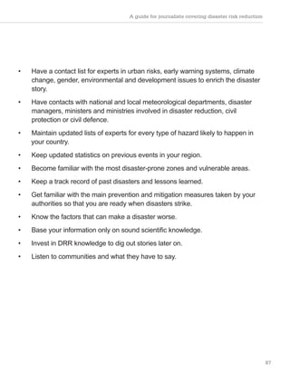 A guide for journalists covering disaster risk reduction
87
• Have a contact list for experts in urban risks, early warning systems, climate
change, gender, environmental and development issues to enrich the disaster
story.
• Have contacts with national and local meteorological departments, disaster
managers, ministers and ministries involved in disaster reduction, civil
protection or civil defence.
• Maintain updated lists of experts for every type of hazard likely to happen in
your country.
• Keep updated statistics on previous events in your region.
• Become familiar with the most disaster-prone zones and vulnerable areas.
• Keep a track record of past disasters and lessons learned.
• Get familiar with the main prevention and mitigation measures taken by your
authorities so that you are ready when disasters strike.
• Know the factors that can make a disaster worse.
• Base your information only on sound scientific knowledge.
• Invest in DRR knowledge to dig out stories later on.
• Listen to communities and what they have to say.
 