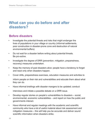 Disaster Through a Different Lens
88
What can you do before and after
disasters?
Before disasters
• Investigate the potential threats and risks that might endanger the
lives of populations in your village or country (informal settlements,
poor construction in disaster-prone zone and destruction of natural
environmental buffers)
• Do not wait for a disaster before writing about potential threats.
Be pro-active.
• Investigate the degree of DRR (prevention, mitigation, preparedness,
recovery) measures undertaken.
• Keep the memory of past disasters alive: people have a tendency to forget
and react only when disasters happen.
• Cover drills, preparedness exercises, education measures and activities to
inform people on their risk and vulnerabilities and educate them about what
they can do.
• Have informal briefings with disaster mangers to be updated; conduct
interviews and initiate a possible debate on a DRR issue.
• Develop regular stories on people’s vulnerabilities to disasters – social,
environmental, economic vulnerabilities – and report on how the public and
governments interact.
• Have informal and regular meetings with the academic and scientific
community who have a lot of useful material about risk assessment and
mitigation measures – this will help you be accurate and deliver sound
scientific information when disasters strike.
 