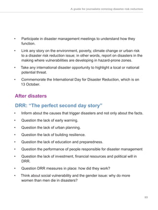 A guide for journalists covering disaster risk reduction
89
• Participate in disaster management meetings to understand how they
function.
• Link any story on the environment, poverty, climate change or urban risk
to a disaster risk reduction issue; in other words, report on disasters in the
making where vulnerabilities are developing in hazard-prone zones.
• Take any international disaster opportunity to highlight a local or national
potential threat.
• Commemorate the International Day for Disaster Reduction, which is on
13 October.
After disaters
DRR: “The perfect second day story”
• Inform about the causes that trigger disasters and not only about the facts.
• Question the lack of early warning.
• Question the lack of urban planning.
• Question the lack of building resilience.
• Question the lack of education and preparedness.
• Question the performance of people responsible for disaster management
• Question the lack of investment, financial resources and political will in
DRR.
• Question DRR measures in place: how did they work?
• Think about social vulnerability and the gender issue: why do more
women than men die in disasters?
 