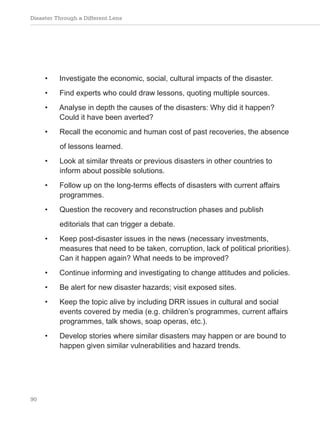 Disaster Through a Different Lens
90
• Investigate the economic, social, cultural impacts of the disaster.
• Find experts who could draw lessons, quoting multiple sources.
• Analyse in depth the causes of the disasters: Why did it happen?
Could it have been averted?
• Recall the economic and human cost of past recoveries, the absence
of lessons learned.
• Look at similar threats or previous disasters in other countries to
inform about possible solutions.
• Follow up on the long-terms effects of disasters with current affairs
programmes.
• Question the recovery and reconstruction phases and publish
editorials that can trigger a debate.
• Keep post-disaster issues in the news (necessary investments,
measures that need to be taken, corruption, lack of political priorities).
Can it happen again? What needs to be improved?
• Continue informing and investigating to change attitudes and policies.
• Be alert for new disaster hazards; visit exposed sites.
• Keep the topic alive by including DRR issues in cultural and social
events covered by media (e.g. children’s programmes, current affairs
programmes, talk shows, soap operas, etc.).
• Develop stories where similar disasters may happen or are bound to
happen given similar vulnerabilities and hazard trends.
 