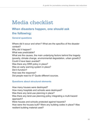A guide for journalists covering disaster risk reduction
93
Media checklist
When disasters happen, one should ask
the following:
General questions
Where did it occur and when? What are the specifics of the disaster
context?
Why did it happen?
What was predictable?
What are the causes, the main underlying factors behind the tragedy
(poverty, climate change, environmental degradation, urban growth)?
Could it have been averted?
Was there any DRR policy in place?
Was an early warning system in place?
Did it function?
How was the response?
Did people react to it? Quote different sources.
Questions about structural elements
How many houses were destroyed?
How many hospitals and schools were destroyed?
Was there any land-use planning in place?
Was there any land-use planning policy integrating a multi-hazard
approach?
Were houses and schools protected against hazards?
How were the houses built? Were any building codes in place? Was
resilient building material used?
 
