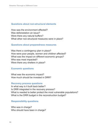 Disaster Through a Different Lens
94
Questions about non-structural elements
How was the environment affected?
Was deforestation an issue?
Were there any natural buffers?
What other non-structural measures were in place?
Questions about preparedness measures
Was there a contingency plan in place?
How were poor people, women and children affected?
What was the impact on different economic groups?
Who was most impacted?
Were there any shelters in place?
Economic questions
What was the economic impact?
How much should be invested in DRR?
Recovery process questions
In what way is it built back better?
Is DRR integrated in the recovery process?
What is needed to better protect the most vulnerable populations?
What is the DRR budget in the reconstruction budget?
Responsibility questions
Who was in charge?
Who should have been in charge?
 
