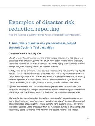 A guide for journalists covering disaster risk reduction
97
Examples of disaster risk
reduction reporting
Here are examples of published stories that put the media checklist into practice.
1. Australia’s disaster risk preparedness helped
prevent Cyclone Yasi casualties
UN News Centre, 4 February 2011
A high level of disaster risk awareness, preparedness and planning helped prevent
casualties when Tropical Cyclone Yasi struck north-east Australia earlier this week,
the United Nations’ top disaster risk official said today, urging other countries to invest
in improving their capacity to respond to such disasters.
“What people bill as a miracle comes down to understanding risk, and knowing how to
reduce vulnerability and minimize exposure to risk,” said the Special Representative
of the Secretary-General for Disaster Risk Reduction, Margareta Wahlström, referring
to news reports of Australians in the state of Queensland bunkering down in their
homes, evacuating to shopping centres or driving to safer places further south.
Cyclone Yasi crossed into Queensland at midnight local time on Wednesday, but
despite its category five strength, there were no reports of serious injuries or fatalities,
according to the UN Office for the Coordination of Humanitarian Affairs (OCHA).
Ms. Wahlström noted that before the cyclone made landfall, authorities had warned
that a “life threatening” weather system – with the intensity of Hurricane Katrina which
struck the United States in 2005 – would slam the north-eastern coast. The warning
was in line with last year’s predictions from the Australian Bureau of Meteorology that
the country would experience more frequent and severe cyclones this season.
 