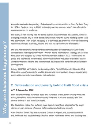 98
Australia has had a long history of dealing with extreme weather – from Cyclone Tracy
in 1974 to Cyclone Larry in 2006, both category four storms – which has offered the
country lessons on resilience.
“Not every at-risk country has the same level of risk awareness as Australia, which is
worrying because any of them stand a chance of being hit by the next big storm,” said
Ms. Wahlström. “Part of our advocacy is to convince governments to invest in building
resilience amongst everyday people, and that no city is immune to disaster.”
The UN International Strategy for Disaster Reduction Secretariat (UNISDR) is the
secretariat of a strategic framework – known as the International Strategy for Disaster
Reduction and adopted by United Nations member states in 2000 – which aims to
guide and coordinate the efforts to achieve substantive reduction in disaster losses
and build resilient nations and communities as an essential condition for sustainable
development.
In May, UNISDR will hold the third meeting of the Global Platform for Disaster Risk
Reduction, a gathering of the world’s disaster risk community to discuss accelerating
world-wide momentum on disaster risk reduction.
2. Deforestation and poverty behind Haiti flood crisis
AFP, 7 September 2008
With severe flooding, hundreds dead and hundreds of thousands lacking food and
basic provisions, Haiti has been hit badly so far this hurricane season, with four
severe storms in less than four weeks.
The Caribbean nation has suffered more than its neighbors, also lashed by major
storms, in part because of severe deforestation and extreme poverty.
After Tropical Storm Fay and Hurricane Gustav in August, the poorest country in
the Americas was devastated by Tropical Storm Hanna last week, and flooding was
Why
are
disasters
happening
?
 