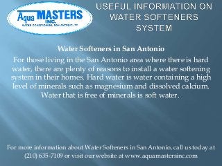 Water Softeners in San Antonio
  For those living in the San Antonio area where there is hard
 water, there are plenty of reasons to install a water softening
 system in their homes. Hard water is water containing a high
 level of minerals such as magnesium and dissolved calcium.
          Water that is free of minerals is soft water.




For more information about Water Softeners in San Antonio, call us today at
     (210) 635-7109 or visit our website at www.aquamastersinc.com
 