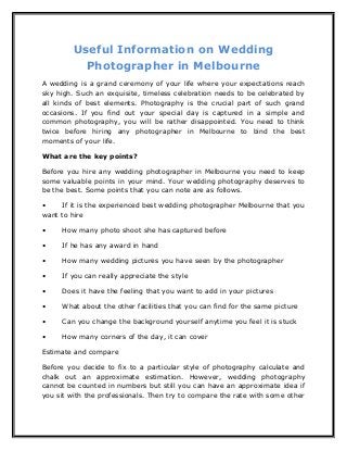 Useful Information on Wedding 
Photographer in Melbourne 
A wedding is a grand ceremony of your life where your expectations reach 
sky high. Such an exquisite, timeless celebration needs to be celebrated by 
all kinds of best elements. Photography is the crucial part of such grand 
occasions. If you find out your special day is captured in a simple and 
common photography, you will be rather disappointed. You need to think 
twice before hiring any photographer in Melbourne to bind the best 
moments of your life. 
What are the key points? 
Before you hire any wedding photographer in Melbourne you need to keep 
some valuable points in your mind. Your wedding photography deserves to 
be the best. Some points that you can note are as follows. 
• If it is the experienced best wedding photographer Melbourne that you 
want to hire 
• How many photo shoot she has captured before 
• If he has any award in hand 
• How many wedding pictures you have seen by the photographer 
• If you can really appreciate the style 
• Does it have the feeling that you want to add in your pictures 
• What about the other facilities that you can find for the same picture 
• Can you change the background yourself anytime you feel it is stuck 
• How many corners of the day, it can cover 
Estimate and compare 
Before you decide to fix to a particular style of photography calculate and 
chalk out an approximate estimation. However, wedding photography 
cannot be counted in numbers but still you can have an approximate idea if 
you sit with the professionals. Then try to compare the rate with some other 
 