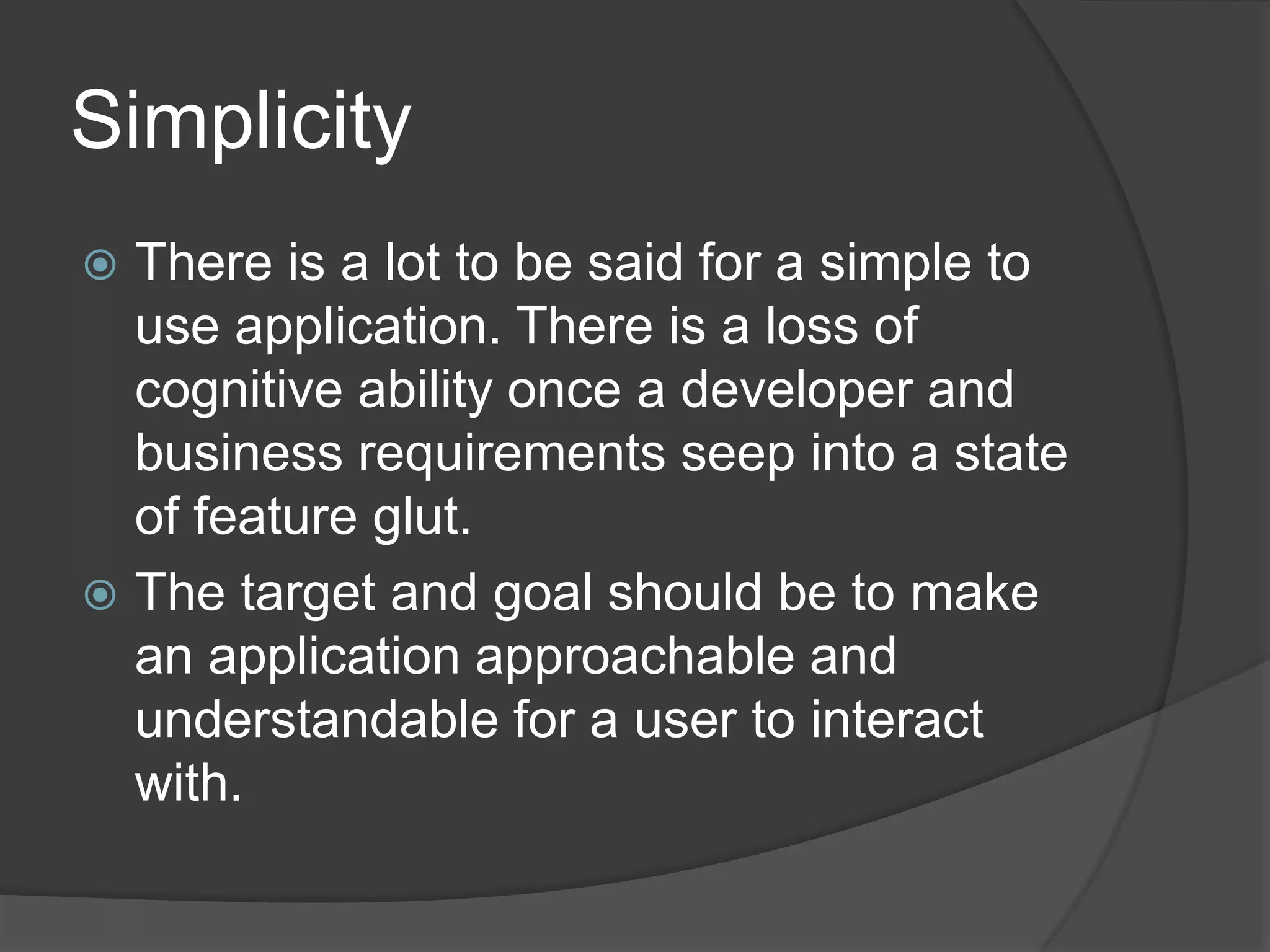 Simplicity 
 There is a lot to be said for a simple to 
use application. There is a loss of 
cognitive ability once a developer and 
business requirements seep into a state 
of feature glut. 
 The target and goal should be to make 
an application approachable and 
understandable for a user to interact 
with. 
 