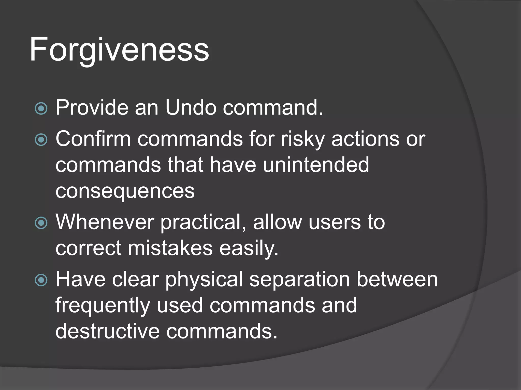 Forgiveness 
 Provide an Undo command. 
 Confirm commands for risky actions or 
commands that have unintended 
consequences 
 Whenever practical, allow users to 
correct mistakes easily. 
 Have clear physical separation between 
frequently used commands and 
destructive commands. 
 