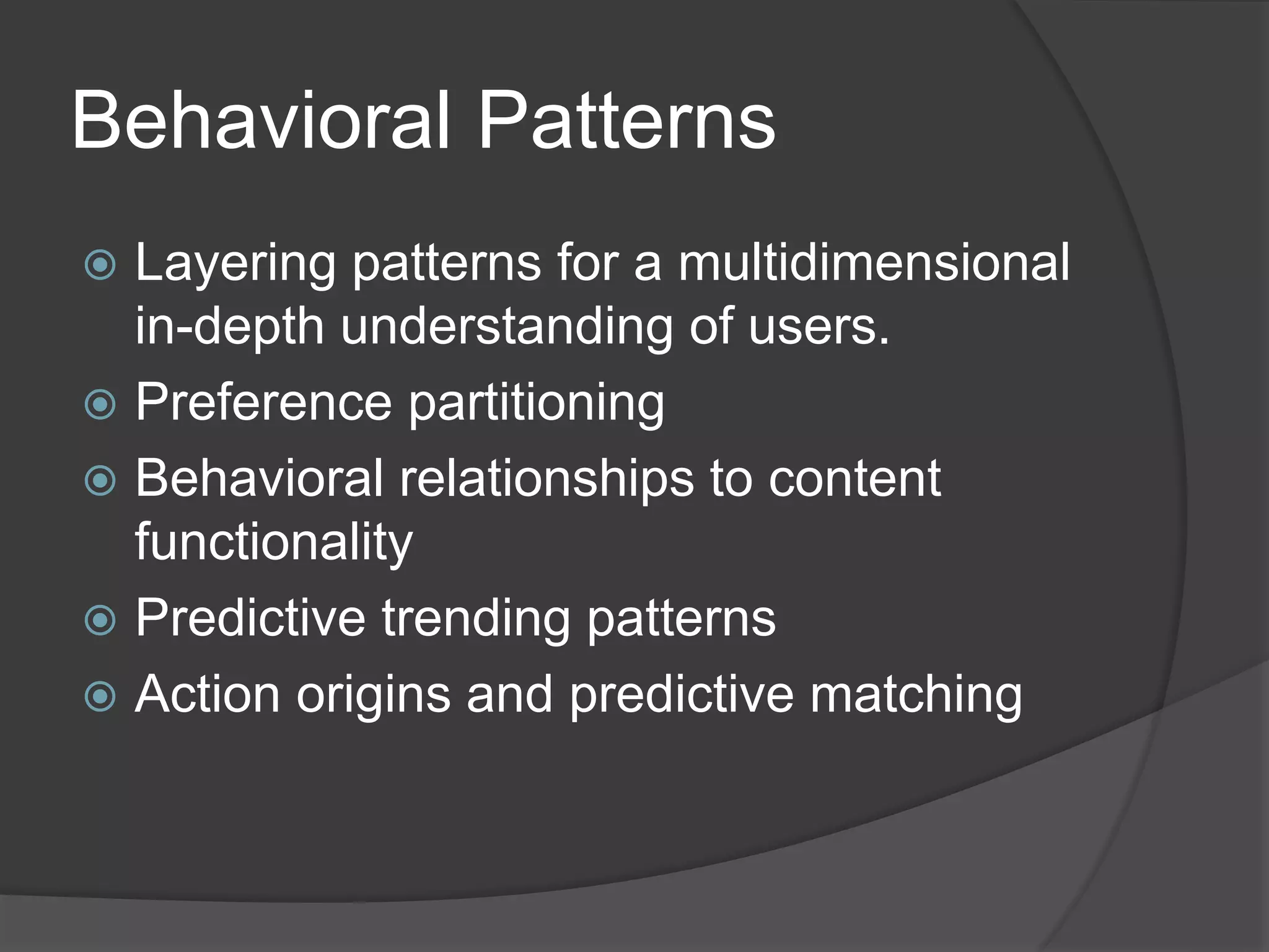 Behavioral Patterns 
 Layering patterns for a multidimensional 
in-depth understanding of users. 
 Preference partitioning 
 Behavioral relationships to content 
functionality 
 Predictive trending patterns 
 Action origins and predictive matching 
 