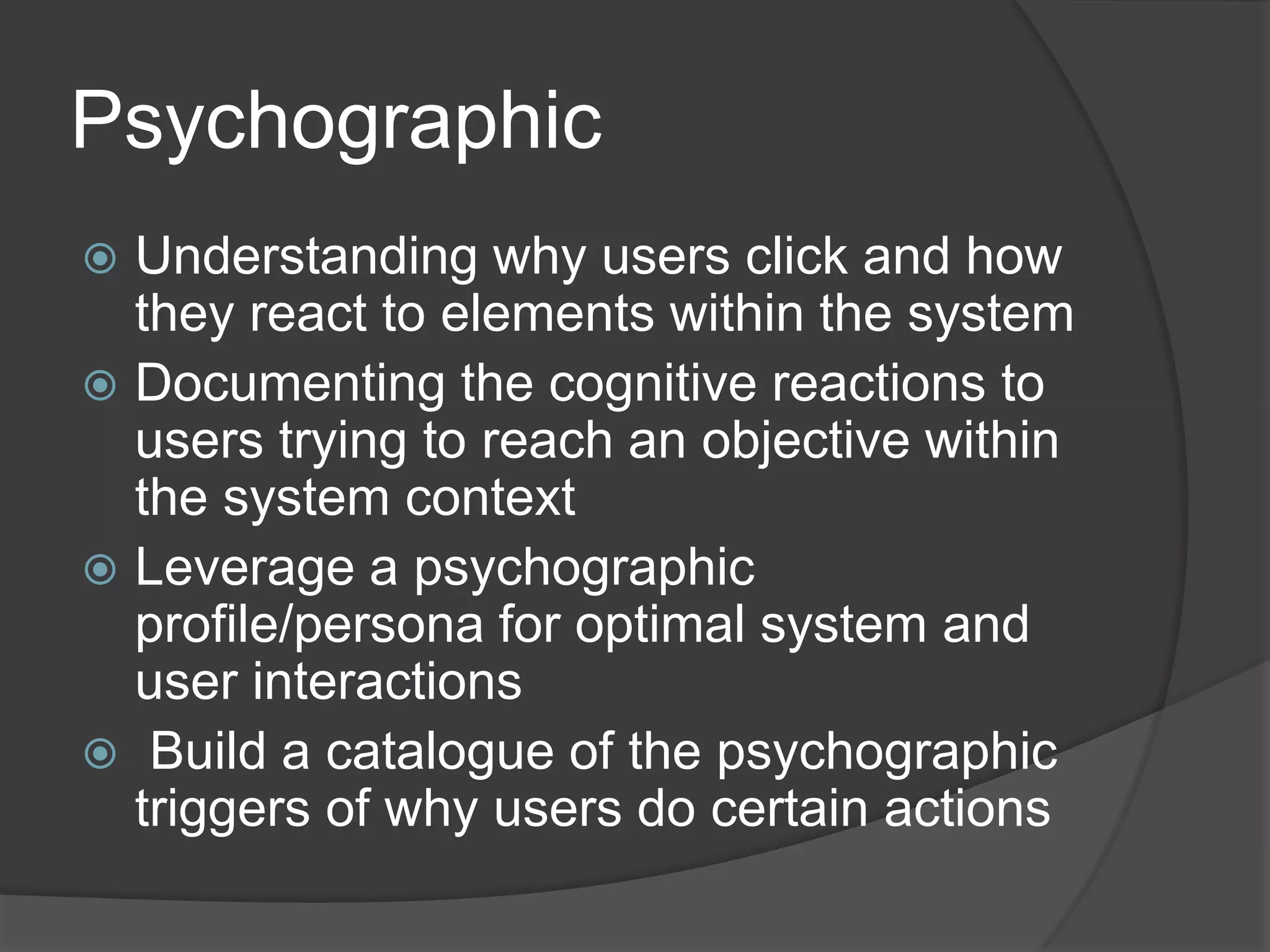 Psychographic 
 Understanding why users click and how 
they react to elements within the system 
 Documenting the cognitive reactions to 
users trying to reach an objective within 
the system context 
 Leverage a psychographic 
profile/persona for optimal system and 
user interactions 
 Build a catalogue of the psychographic 
triggers of why users do certain actions 
 