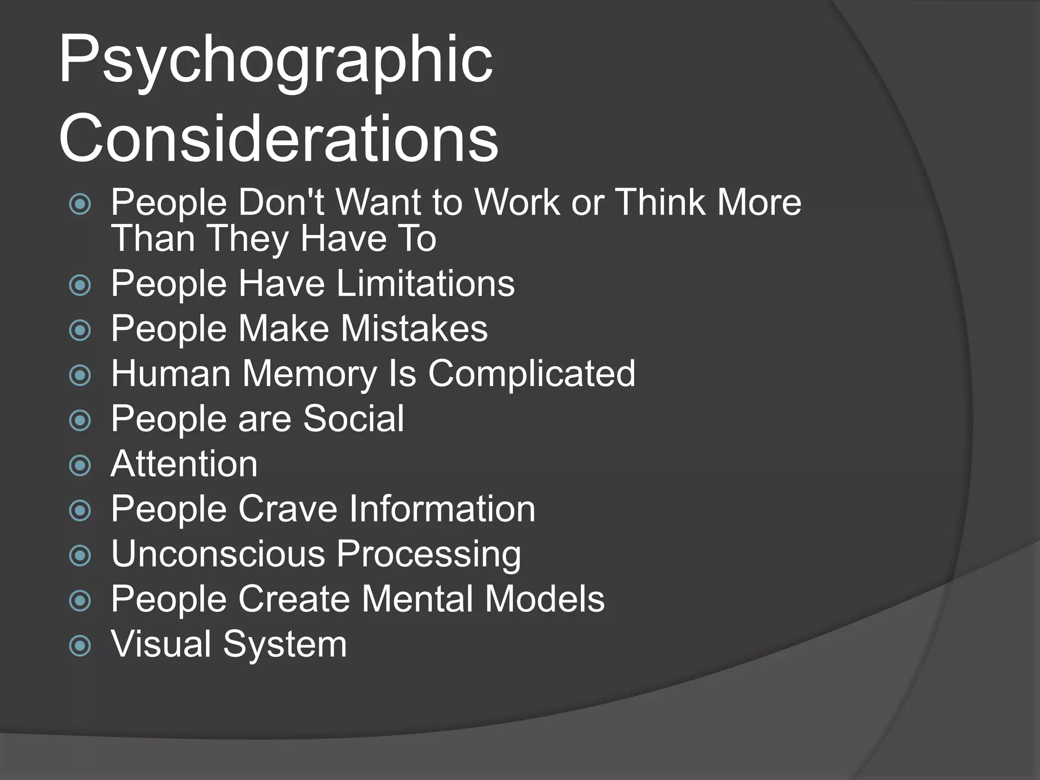 Psychographic 
Considerations 
 People Don't Want to Work or Think More 
Than They Have To 
 People Have Limitations 
 People Make Mistakes 
 Human Memory Is Complicated 
 People are Social 
 Attention 
 People Crave Information 
 Unconscious Processing 
 People Create Mental Models 
 Visual System 
 