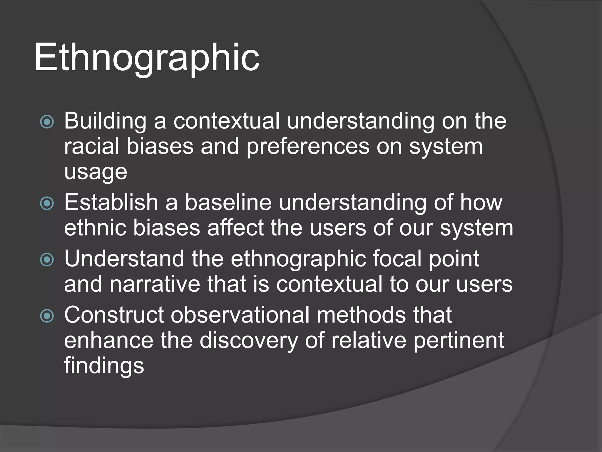 Ethnographic 
 Building a contextual understanding on the 
racial biases and preferences on system 
usage 
 Establish a baseline understanding of how 
ethnic biases affect the users of our system 
 Understand the ethnographic focal point 
and narrative that is contextual to our users 
 Construct observational methods that 
enhance the discovery of relative pertinent 
findings 
 