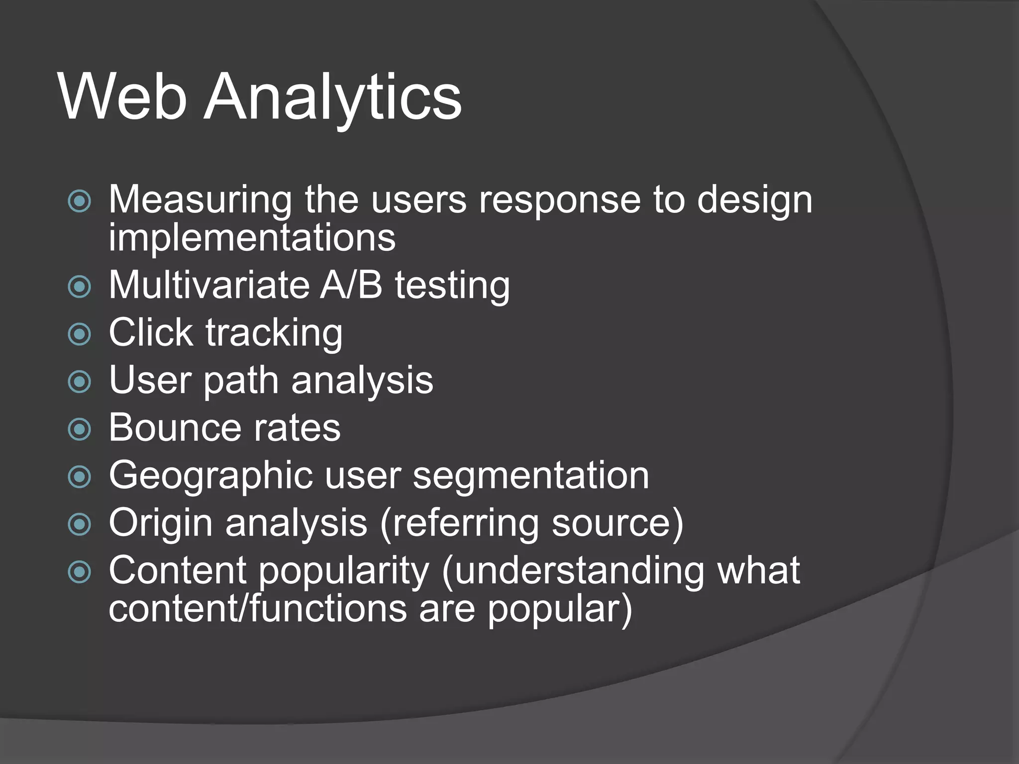 Web Analytics 
 Measuring the users response to design 
implementations 
 Multivariate A/B testing 
 Click tracking 
 User path analysis 
 Bounce rates 
 Geographic user segmentation 
 Origin analysis (referring source) 
 Content popularity (understanding what 
content/functions are popular) 
 