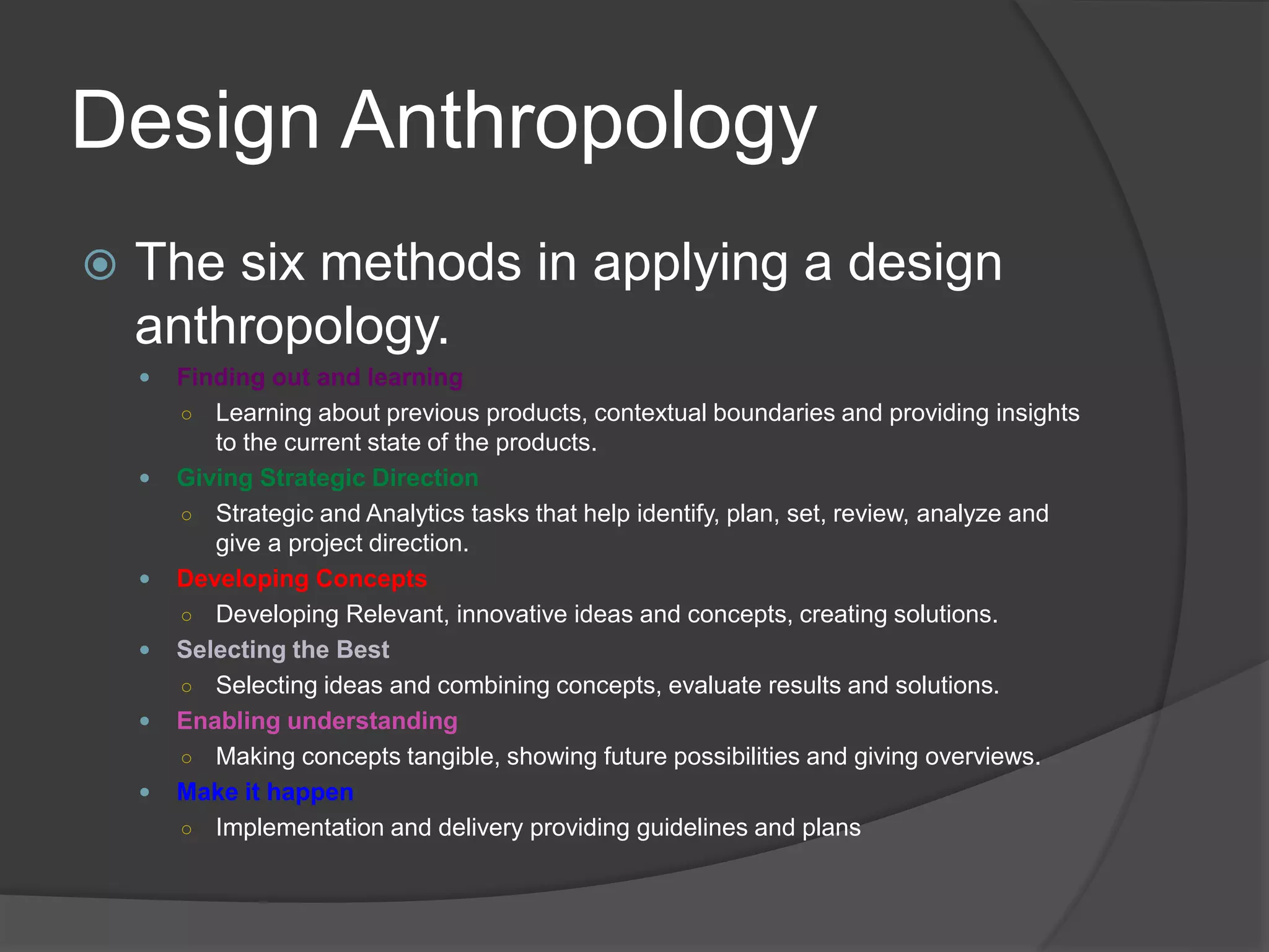 Design Anthropology 
 The six methods in applying a design 
anthropology. 
 Finding out and learning 
○ Learning about previous products, contextual boundaries and providing insights 
to the current state of the products. 
 Giving Strategic Direction 
○ Strategic and Analytics tasks that help identify, plan, set, review, analyze and 
give a project direction. 
 Developing Concepts 
○ Developing Relevant, innovative ideas and concepts, creating solutions. 
 Selecting the Best 
○ Selecting ideas and combining concepts, evaluate results and solutions. 
 Enabling understanding 
○ Making concepts tangible, showing future possibilities and giving overviews. 
 Make it happen 
○ Implementation and delivery providing guidelines and plans 
 