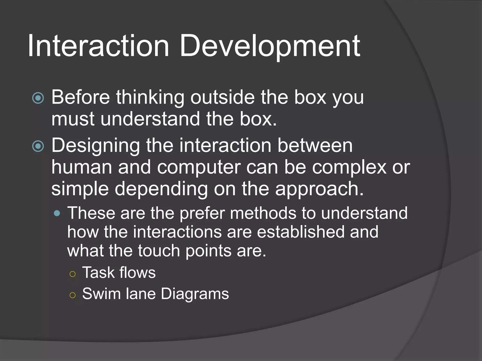 Interaction Development 
 Before thinking outside the box you 
must understand the box. 
 Designing the interaction between 
human and computer can be complex or 
simple depending on the approach. 
 These are the prefer methods to understand 
how the interactions are established and 
what the touch points are. 
○ Task flows 
○ Swim lane Diagrams 
 