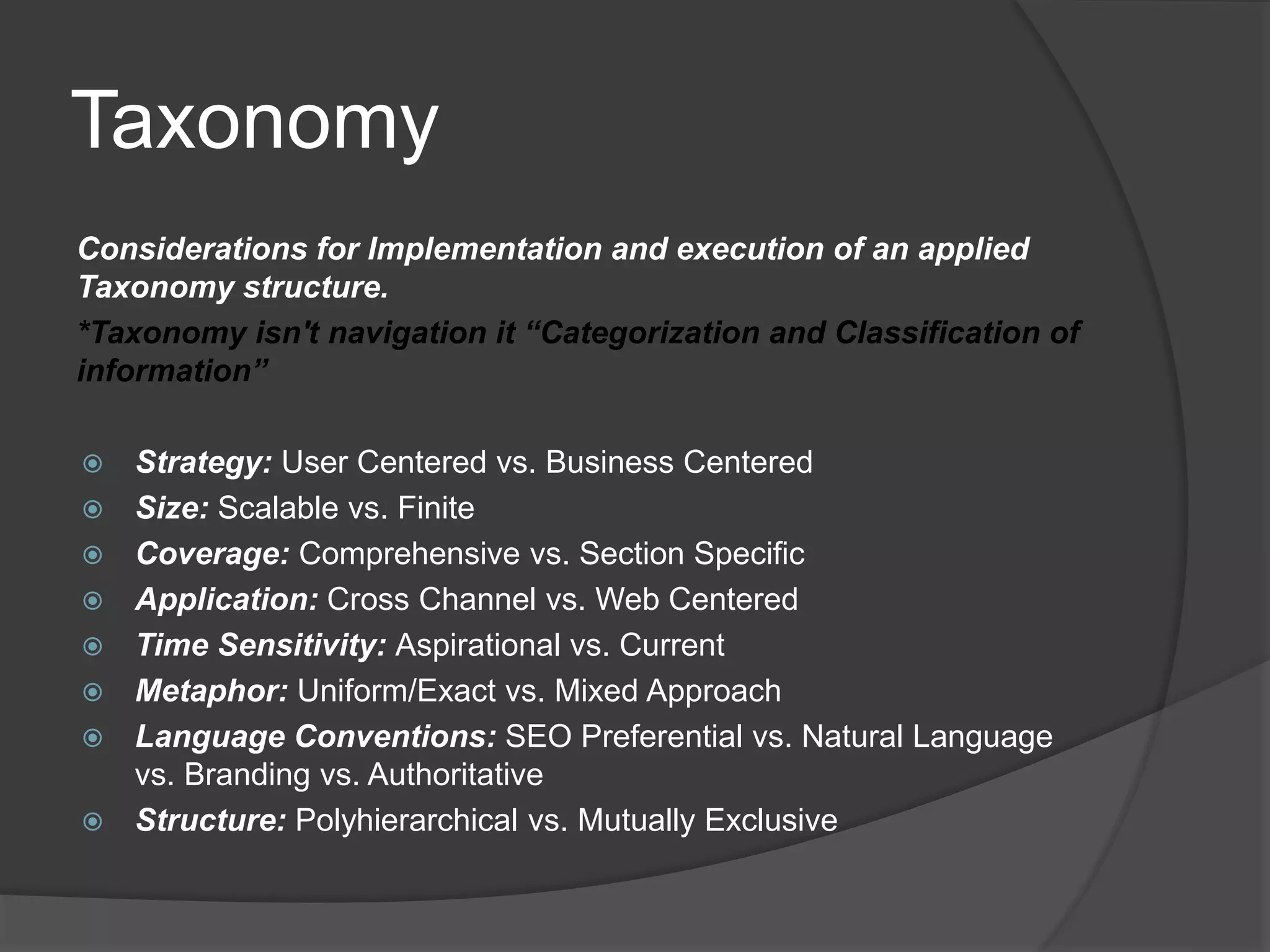 Taxonomy 
Considerations for Implementation and execution of an applied 
Taxonomy structure. 
*Taxonomy isn't navigation it “Categorization and Classification of 
information” 
 Strategy: User Centered vs. Business Centered 
 Size: Scalable vs. Finite 
 Coverage: Comprehensive vs. Section Specific 
 Application: Cross Channel vs. Web Centered 
 Time Sensitivity: Aspirational vs. Current 
 Metaphor: Uniform/Exact vs. Mixed Approach 
 Language Conventions: SEO Preferential vs. Natural Language 
vs. Branding vs. Authoritative 
 Structure: Polyhierarchical vs. Mutually Exclusive 
 