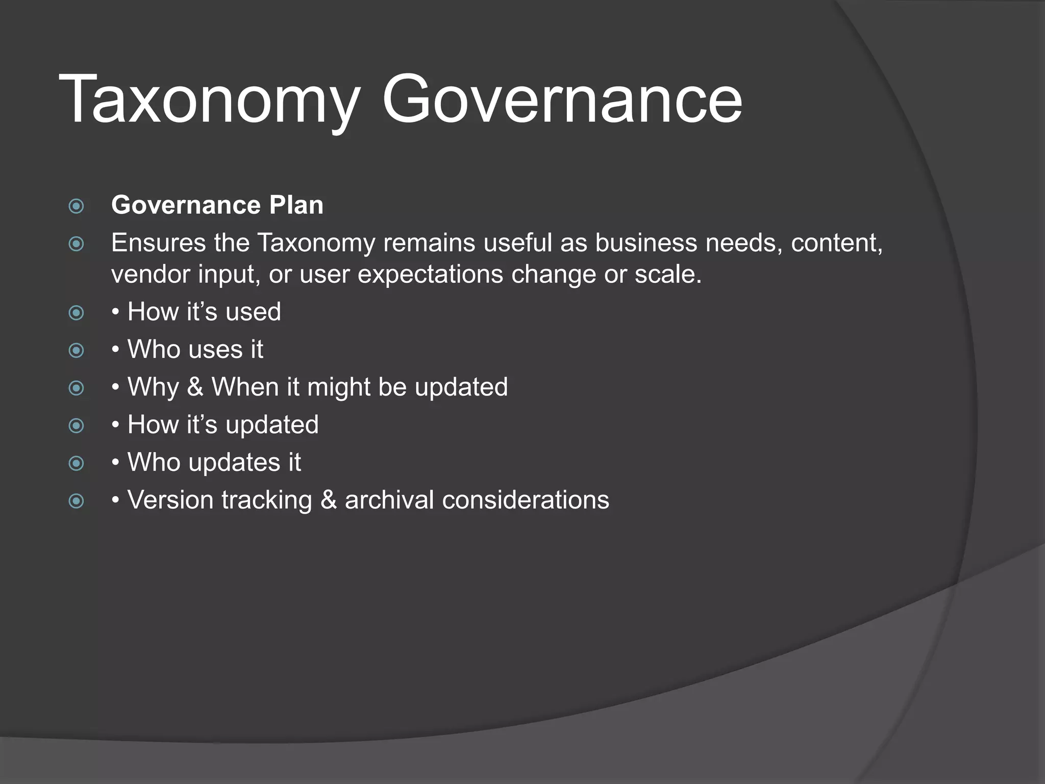 Taxonomy Governance 
 Governance Plan 
 Ensures the Taxonomy remains useful as business needs, content, 
vendor input, or user expectations change or scale. 
 • How it’s used 
 • Who uses it 
 • Why & When it might be updated 
 • How it’s updated 
 • Who updates it 
 • Version tracking & archival considerations 
 