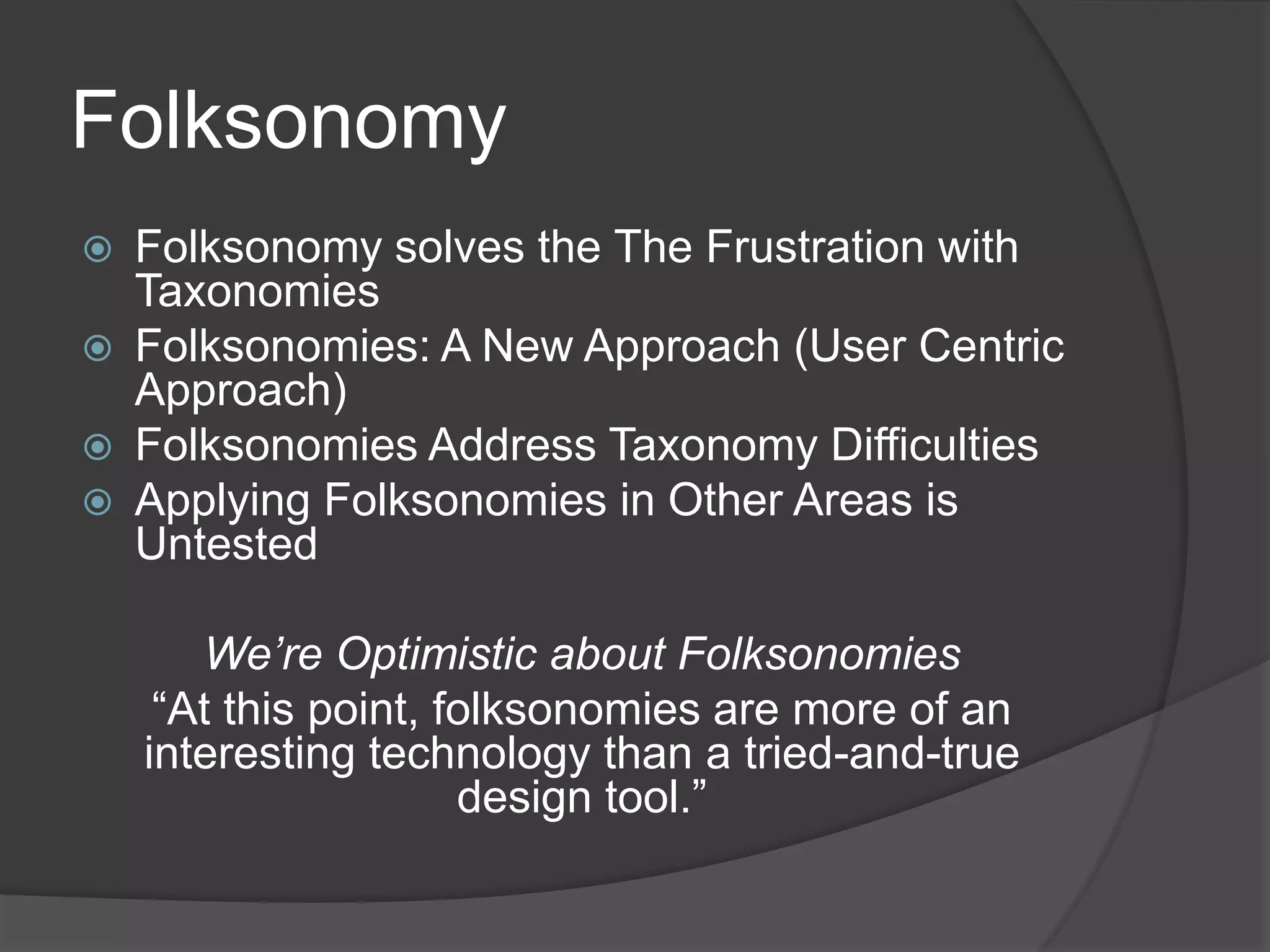 Folksonomy 
 Folksonomy solves the The Frustration with 
Taxonomies 
 Folksonomies: A New Approach (User Centric 
Approach) 
 Folksonomies Address Taxonomy Difficulties 
 Applying Folksonomies in Other Areas is 
Untested 
We’re Optimistic about Folksonomies 
“At this point, folksonomies are more of an 
interesting technology than a tried-and-true 
design tool.” 
 
