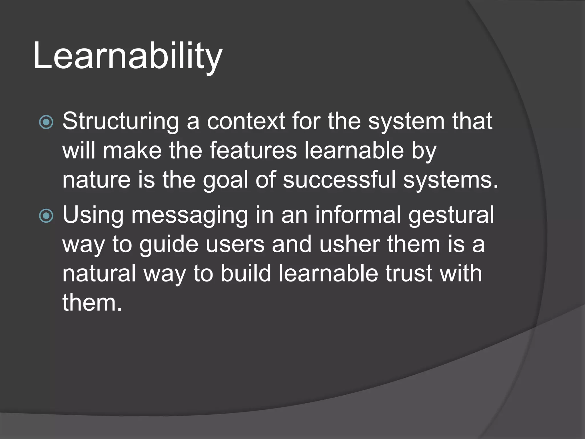 Learnability 
 Structuring a context for the system that 
will make the features learnable by 
nature is the goal of successful systems. 
 Using messaging in an informal gestural 
way to guide users and usher them is a 
natural way to build learnable trust with 
them. 
 