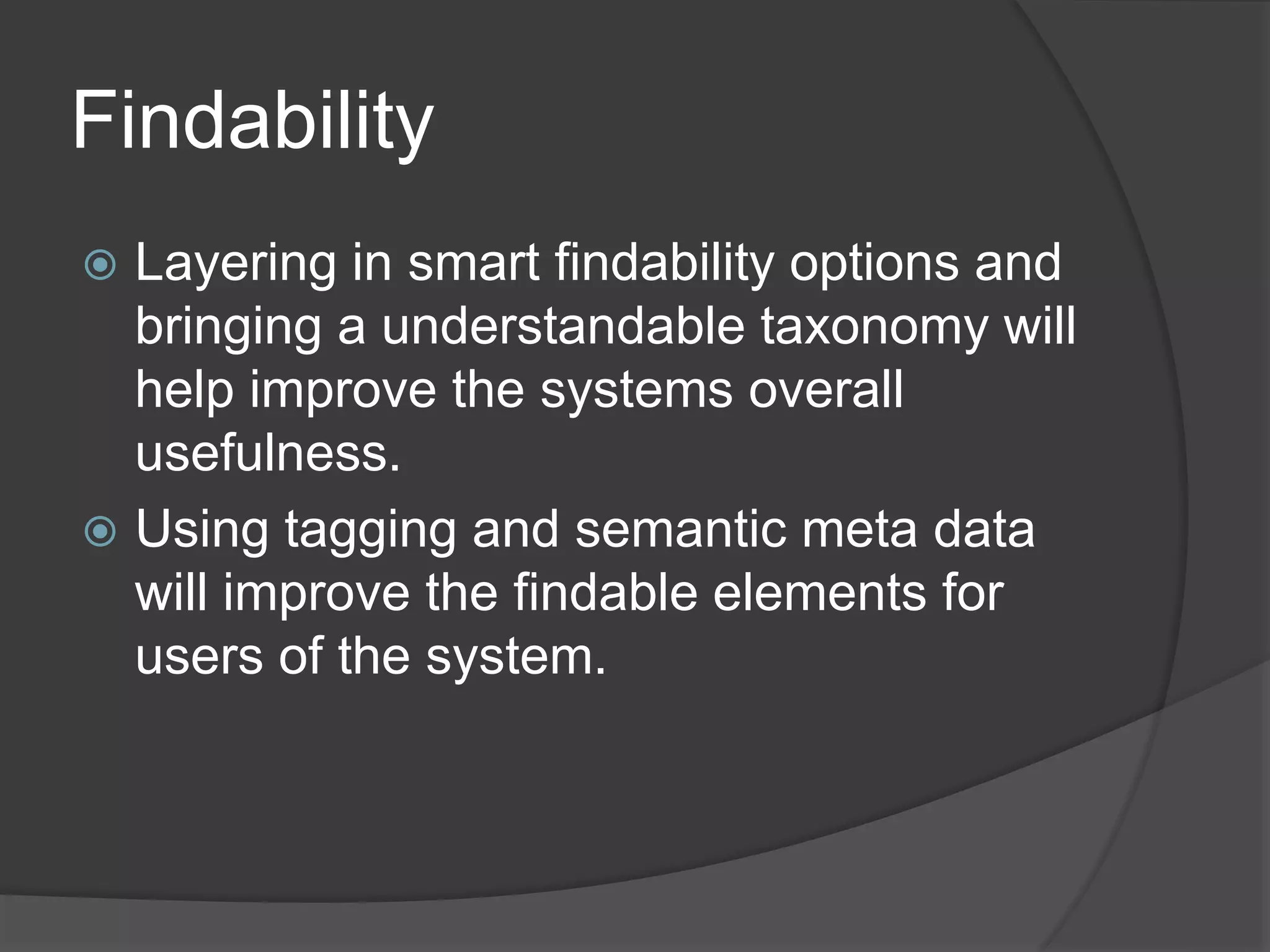 Findability 
 Layering in smart findability options and 
bringing a understandable taxonomy will 
help improve the systems overall 
usefulness. 
 Using tagging and semantic meta data 
will improve the findable elements for 
users of the system. 
 