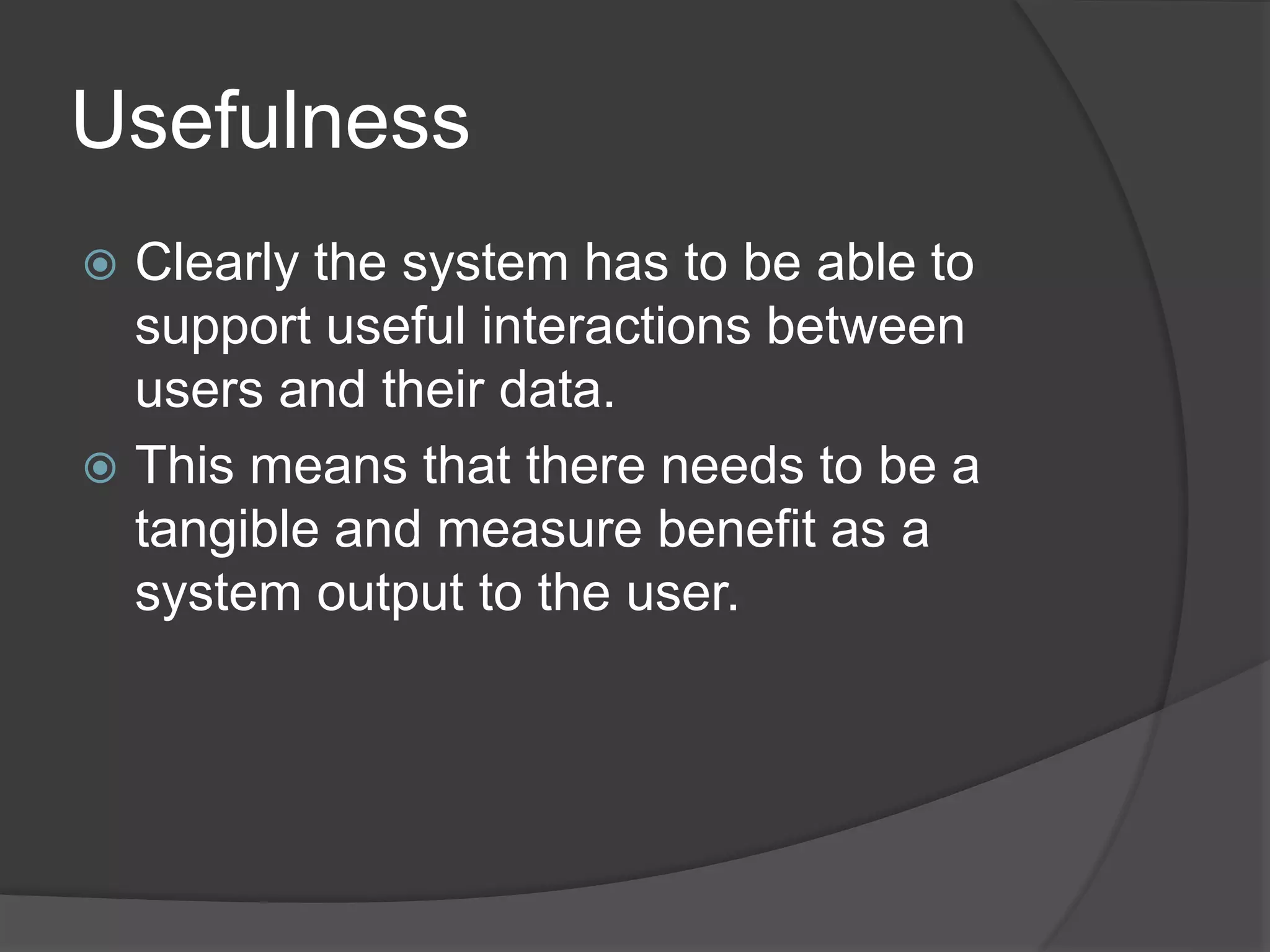 Usefulness 
 Clearly the system has to be able to 
support useful interactions between 
users and their data. 
 This means that there needs to be a 
tangible and measure benefit as a 
system output to the user. 
 