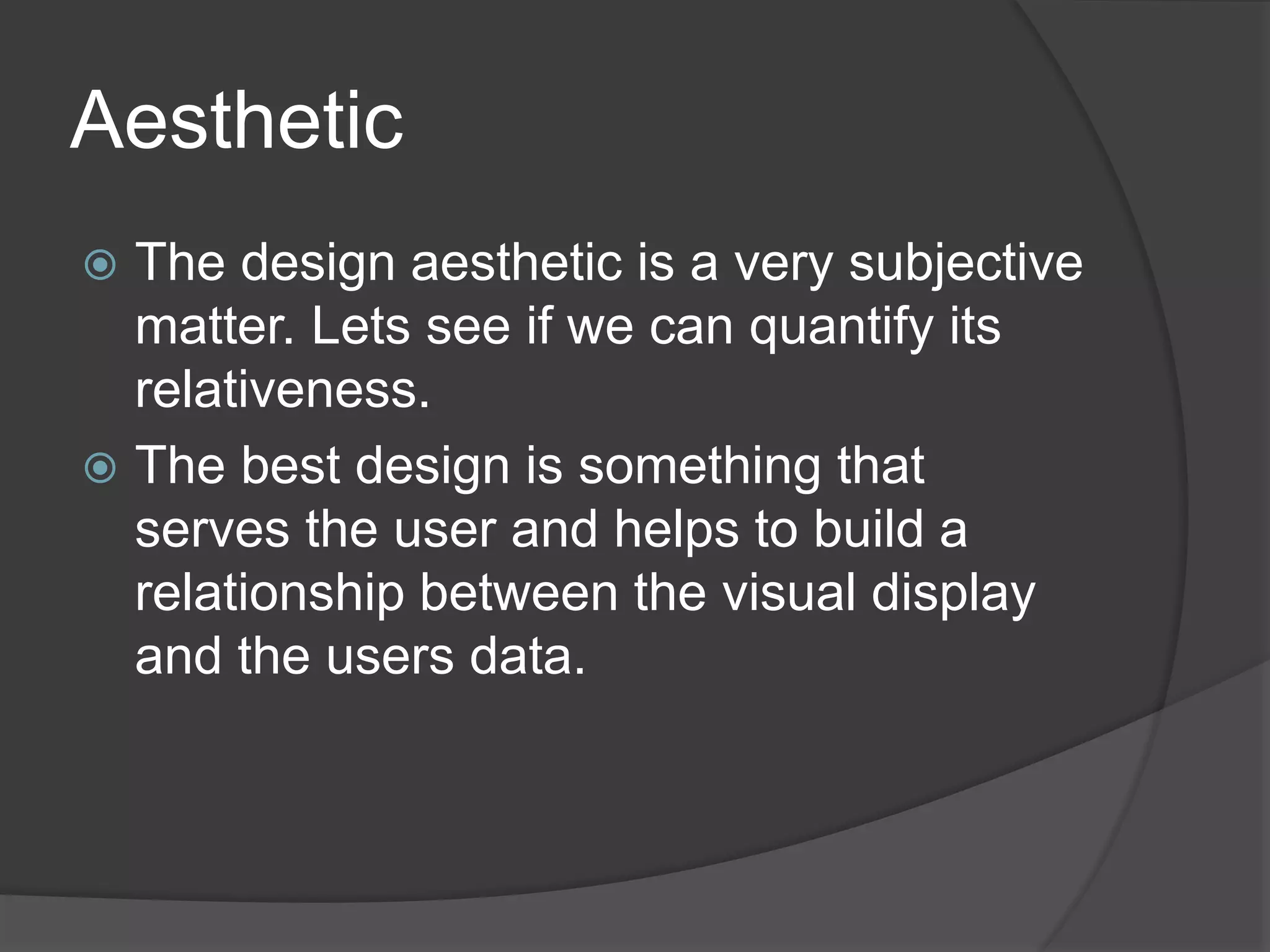 Aesthetic 
 The design aesthetic is a very subjective 
matter. Lets see if we can quantify its 
relativeness. 
 The best design is something that 
serves the user and helps to build a 
relationship between the visual display 
and the users data. 
 