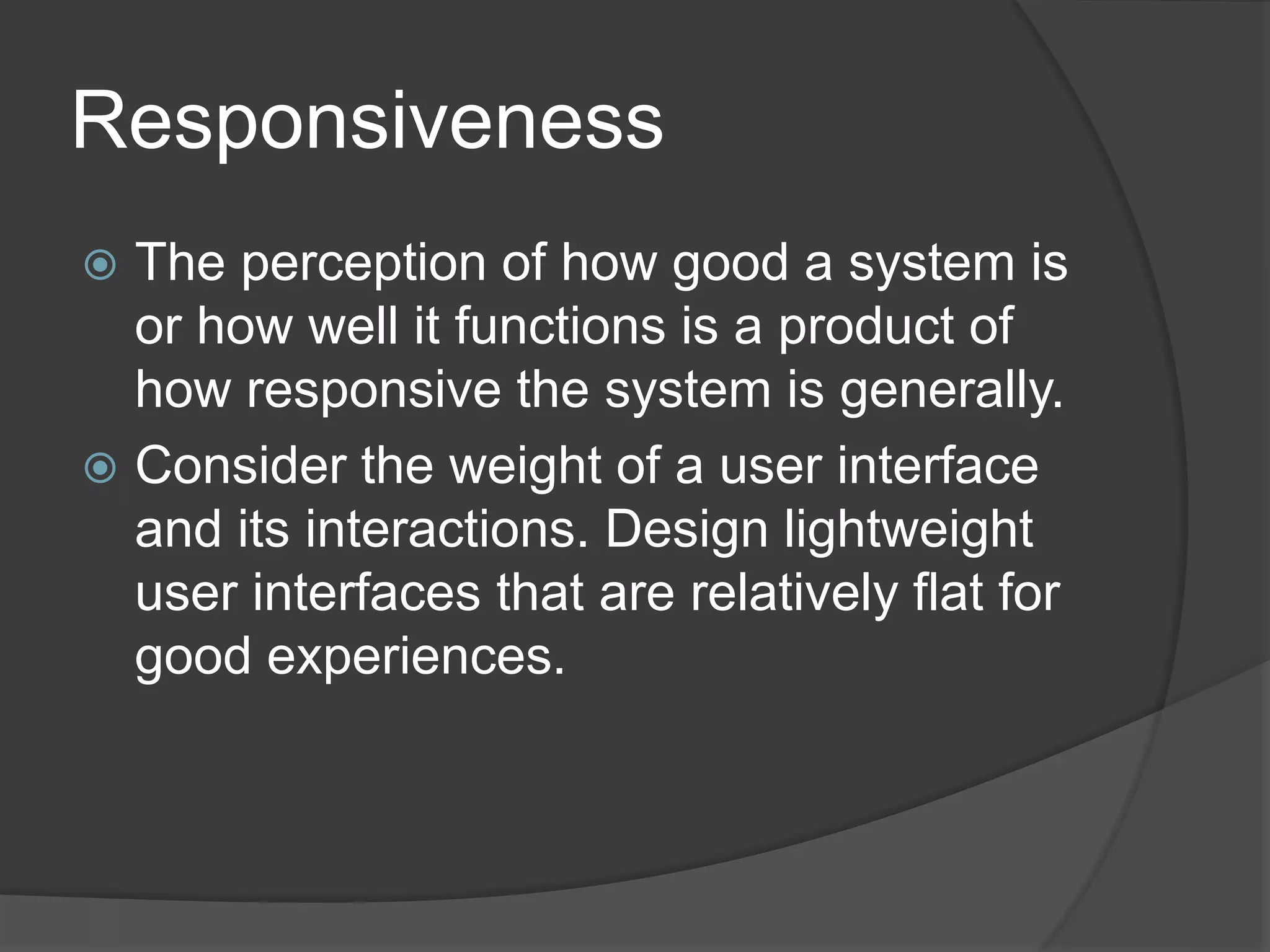 Responsiveness 
 The perception of how good a system is 
or how well it functions is a product of 
how responsive the system is generally. 
 Consider the weight of a user interface 
and its interactions. Design lightweight 
user interfaces that are relatively flat for 
good experiences. 
 