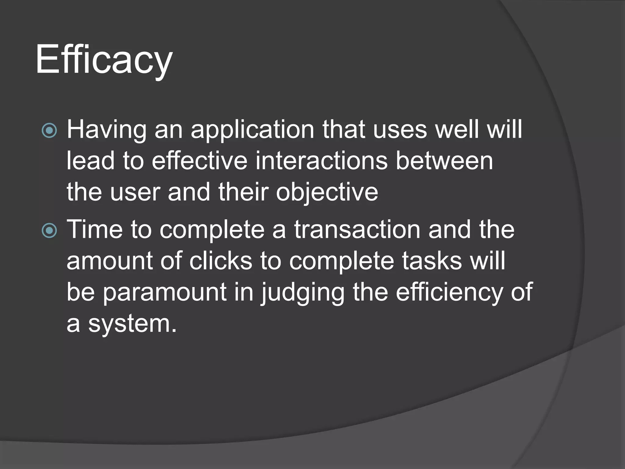 Efficacy 
 Having an application that uses well will 
lead to effective interactions between 
the user and their objective 
 Time to complete a transaction and the 
amount of clicks to complete tasks will 
be paramount in judging the efficiency of 
a system. 
 